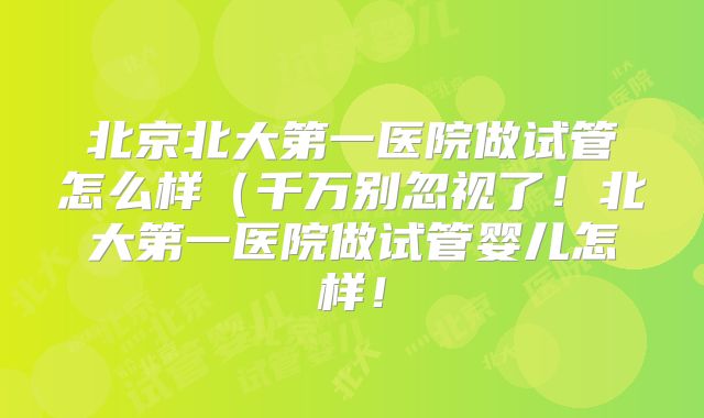 北京北大第一医院做试管怎么样（千万别忽视了！北大第一医院做试管婴儿怎样！
