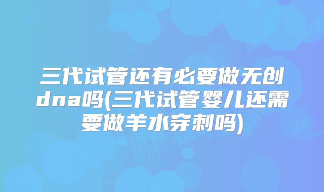 三代试管还有必要做无创dna吗(三代试管婴儿还需要做羊水穿刺吗)
