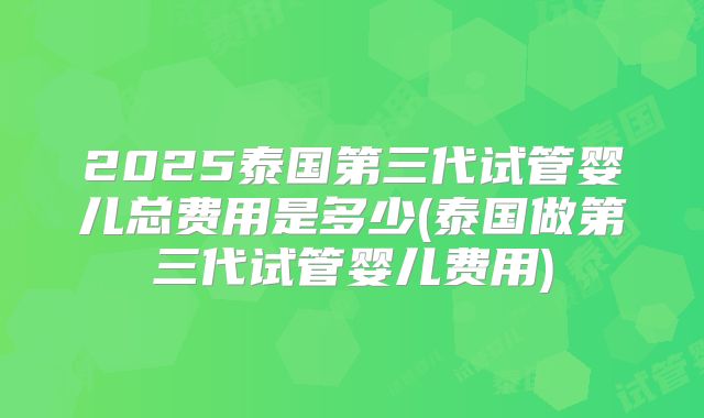 2025泰国第三代试管婴儿总费用是多少(泰国做第三代试管婴儿费用)