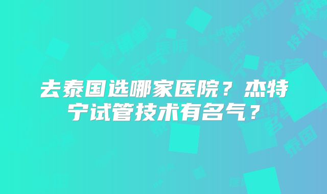 去泰国选哪家医院？杰特宁试管技术有名气？