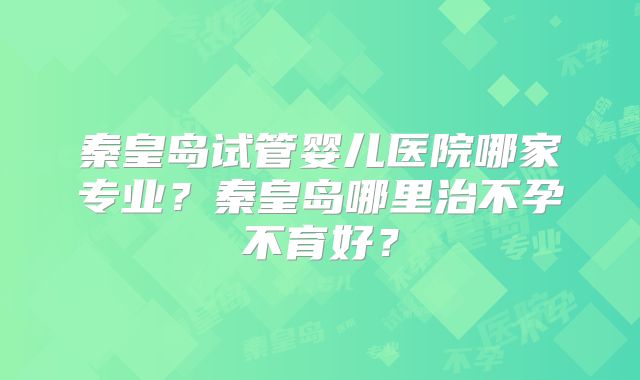 秦皇岛试管婴儿医院哪家专业？秦皇岛哪里治不孕不育好？