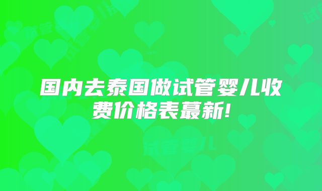 国内去泰国做试管婴儿收费价格表蕞新!