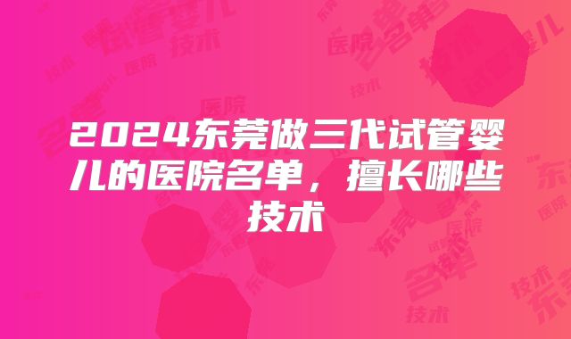 2024东莞做三代试管婴儿的医院名单，擅长哪些技术