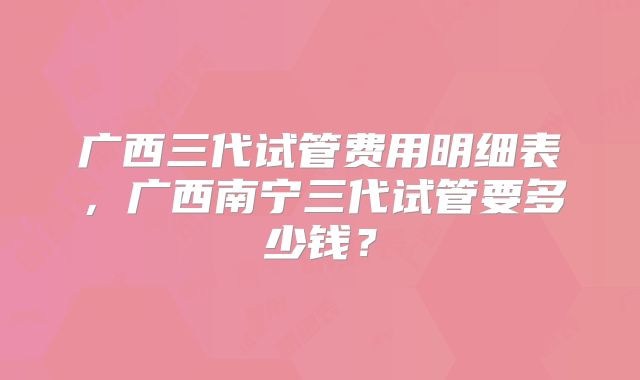 广西三代试管费用明细表，广西南宁三代试管要多少钱？