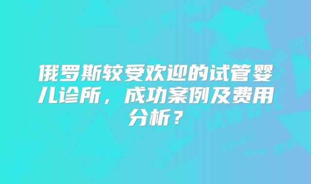 俄罗斯较受欢迎的试管婴儿诊所,成功案例及费用分析?