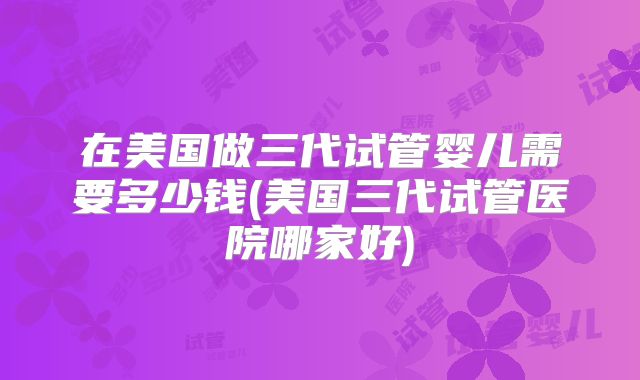 在美国做三代试管婴儿需要多少钱(美国三代试管医院哪家好)