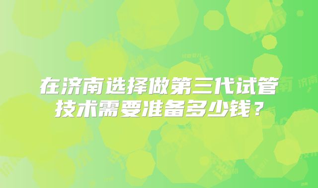 在济南选择做第三代试管技术需要准备多少钱?