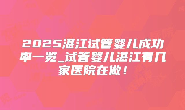 2025湛江试管婴儿成功率一览_试管婴儿湛江有几家医院在做！