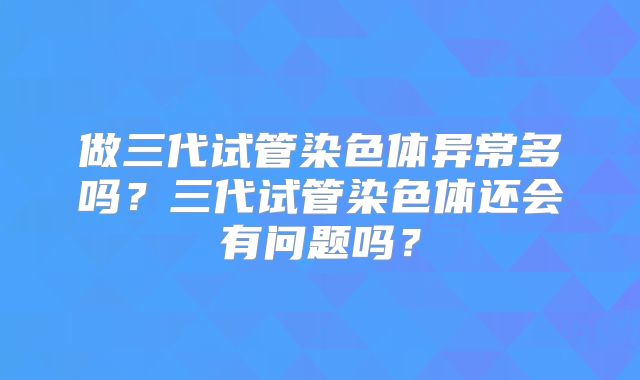 做三代试管染色体异常多吗?三代试管染色体还会有问题吗?