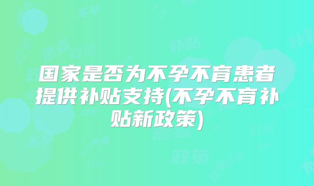 国家是否为不孕不育患者提供补贴支持(不孕不育补贴新政策)
