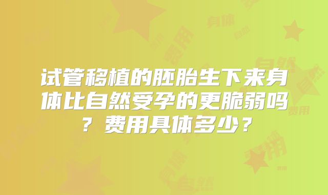 试管移植的胚胎生下来身体比自然受孕的更脆弱吗?费用具体多少?