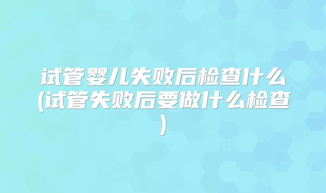 试管婴儿失败后检查什么(试管失败后要做什么检查)
