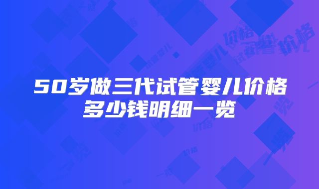 50岁做三代试管婴儿价格多少钱明细一览