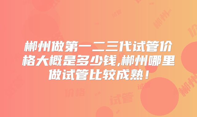 郴州做第一二三代试管价格大概是多少钱,郴州哪里做试管比较成熟！
