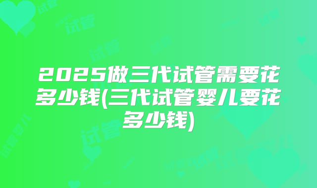 2025做三代试管需要花多少钱(三代试管婴儿要花多少钱)