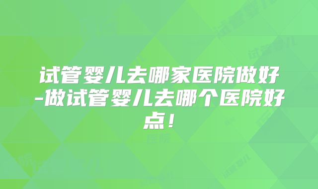 试管婴儿去哪家医院做好-做试管婴儿去哪个医院好点!