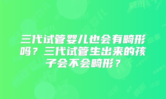 三代试管婴儿也会有畸形吗？三代试管生出来的孩子会不会畸形？