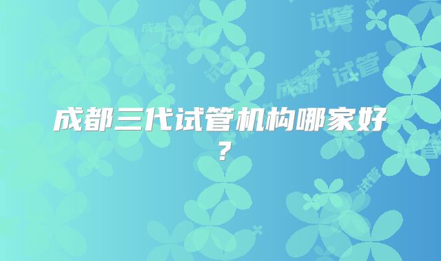 成都三代试管机构哪家好？