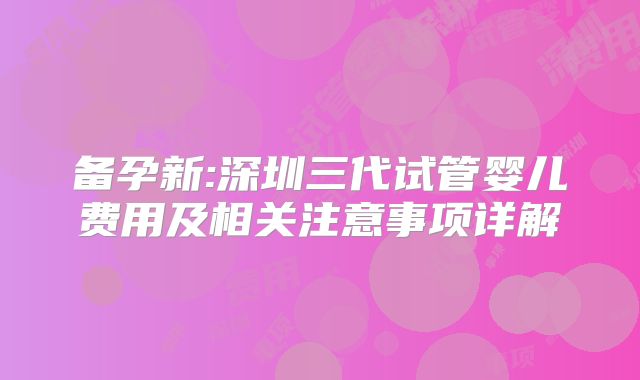 备孕新:深圳三代试管婴儿费用及相关注意事项详解