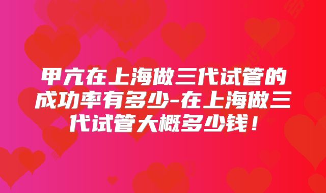 甲亢在上海做三代试管的成功率有多少-在上海做三代试管大概多少钱!