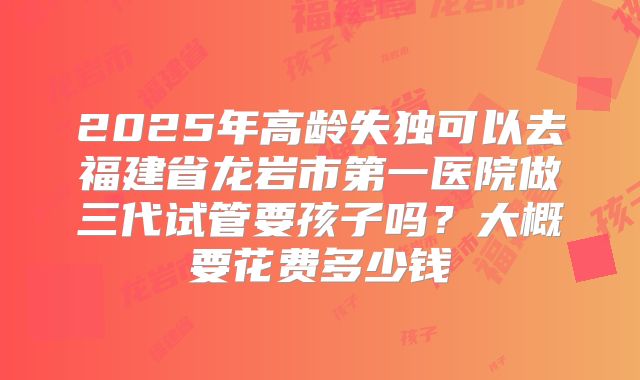 2025年高龄失独可以去福建省龙岩市第一医院做三代试管要孩子吗?大概要花费多少钱