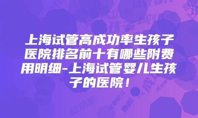 上海试管高成功率生孩子医院排名前十有哪些附费用明细-上海试管婴儿生孩子的医院！