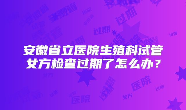 安徽省立医院生殖科试管女方检查过期了怎么办？