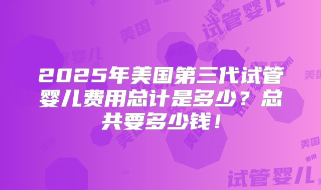2025年美国第三代试管婴儿费用总计是多少？总共要多少钱！