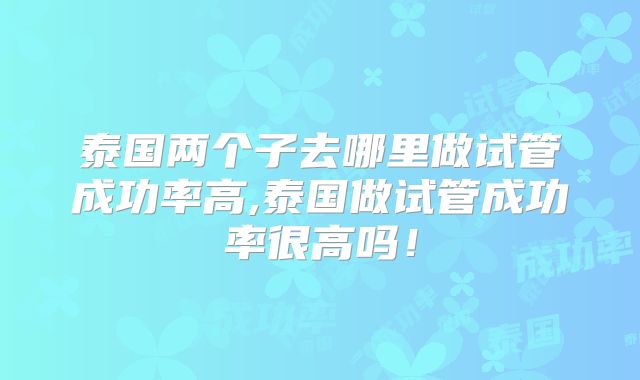 泰国两个子去哪里做试管成功率高,泰国做试管成功率很高吗！