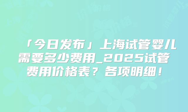「今日发布」上海试管婴儿需要多少费用_2025试管费用价格表？各项明细！