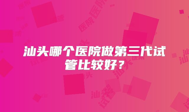 汕头哪个医院做第三代试管比较好？