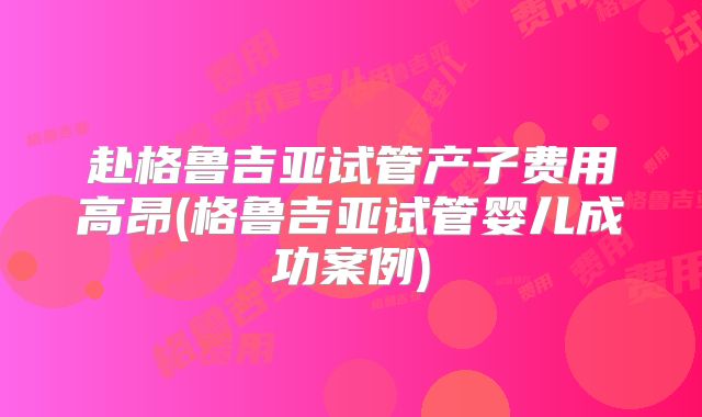 赴格鲁吉亚试管产子费用高昂(格鲁吉亚试管婴儿成功案例)
