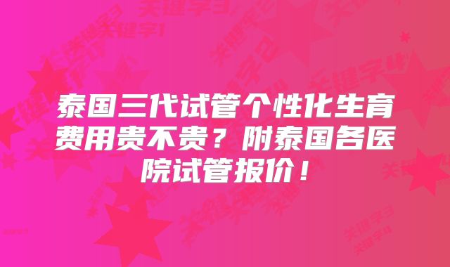 泰国三代试管个性化生育费用贵不贵？附泰国各医院试管报价！