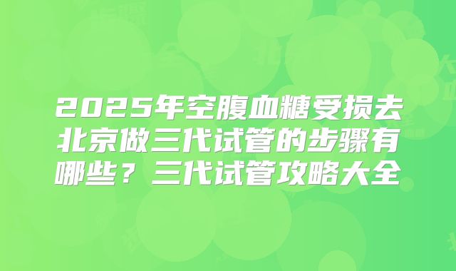 2025年空腹血糖受损去北京做三代试管的步骤有哪些？三代试管攻略大全