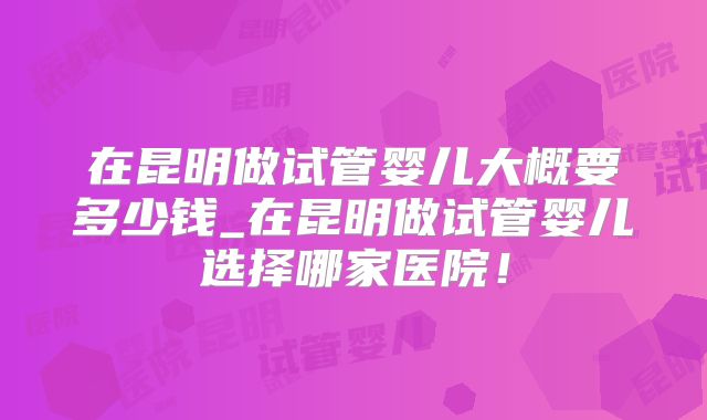 在昆明做试管婴儿大概要多少钱_在昆明做试管婴儿选择哪家医院!