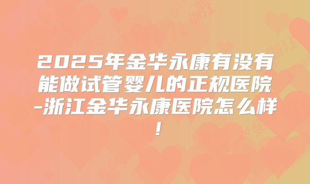 2025年金华永康有没有能做试管婴儿的正规医院-浙江金华永康医院怎么样!