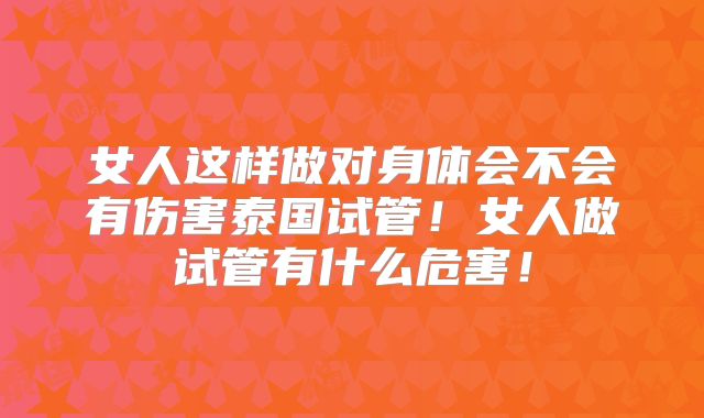 女人这样做对身体会不会有伤害泰国试管！女人做试管有什么危害！