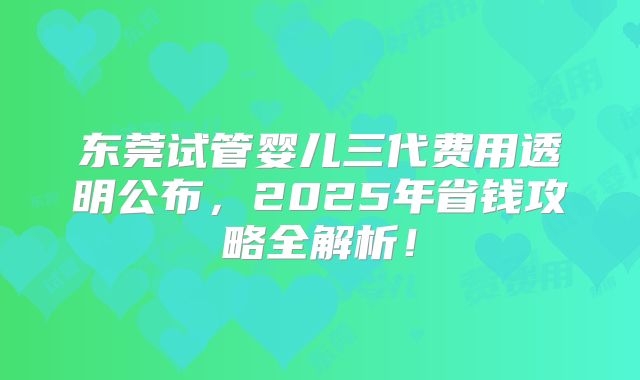 东莞试管婴儿三代费用透明公布,2025年省钱攻略全解析!