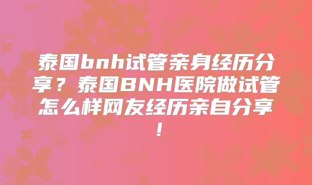 泰国bnh试管亲身经历分享？泰国BNH医院做试管怎么样网友经历亲自分享！