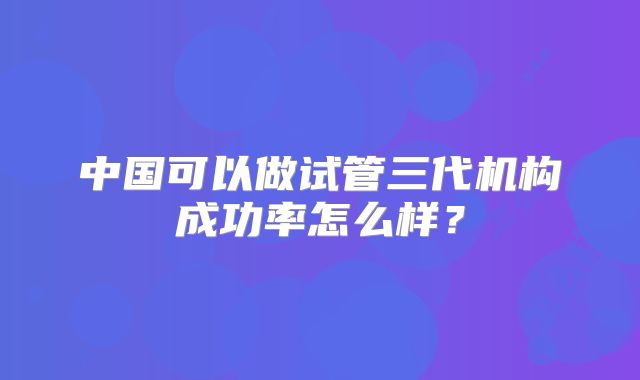 中国可以做试管三代机构成功率怎么样？