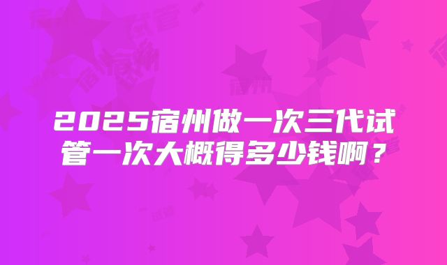2025宿州做一次三代试管一次大概得多少钱啊？