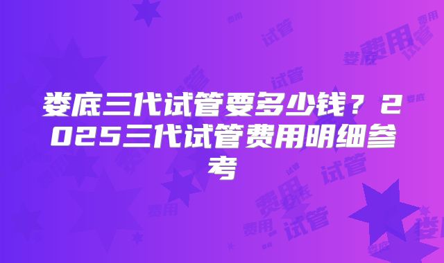 娄底三代试管要多少钱？2025三代试管费用明细参考