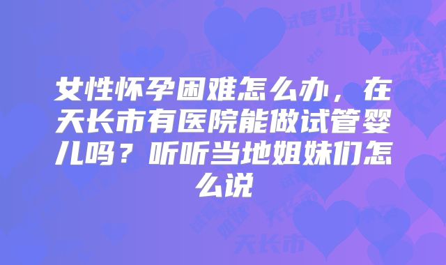 女性怀孕困难怎么办,在天长市有医院能做试管婴儿吗?听听当地姐妹们怎么说