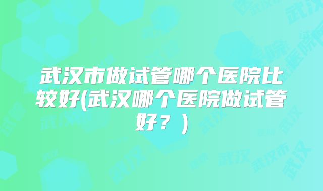 武汉市做试管哪个医院比较好(武汉哪个医院做试管好？)