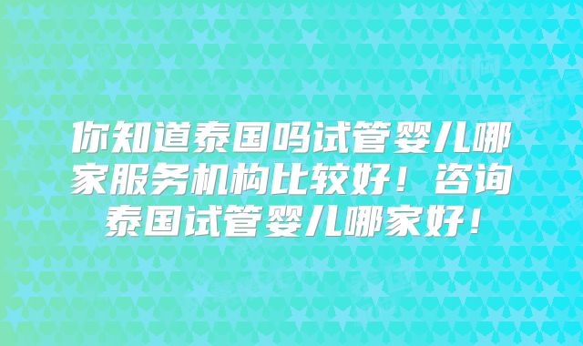 你知道泰国吗试管婴儿哪家服务机构比较好!咨询泰国试管婴儿哪家好!