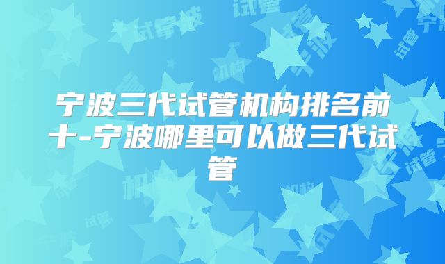 宁波三代试管机构排名前十-宁波哪里可以做三代试管