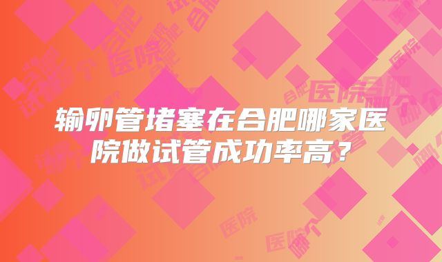 输卵管堵塞在合肥哪家医院做试管成功率高？