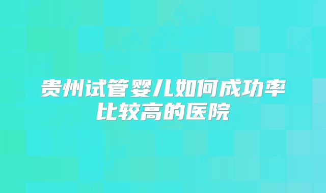 贵州试管婴儿如何成功率比较高的医院