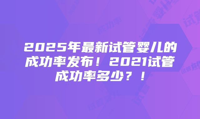 2025年最新试管婴儿的成功率发布！2021试管成功率多少？！