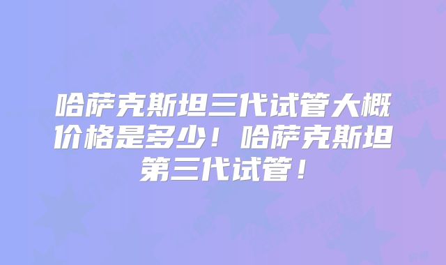 哈萨克斯坦三代试管大概价格是多少！哈萨克斯坦第三代试管！